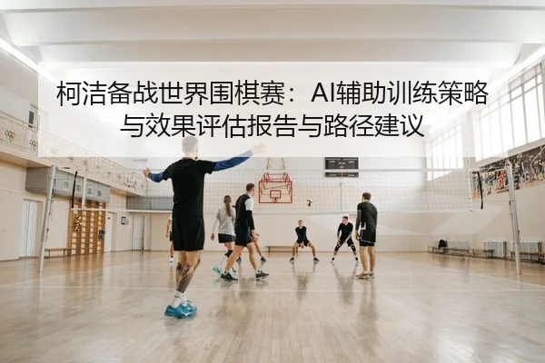 柯洁备战世界围棋赛：AI辅助训练策略与效果评估报告与路径建议